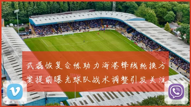 武磊恢复合练助力海港锋线轮换方案提前曝光球队战术调整引发关注