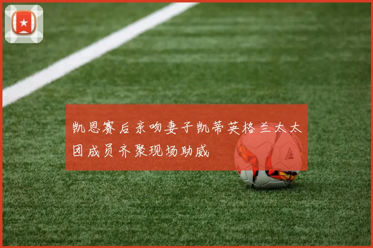 凯恩赛后亲吻妻子凯蒂英格兰太太团成员齐聚现场助威