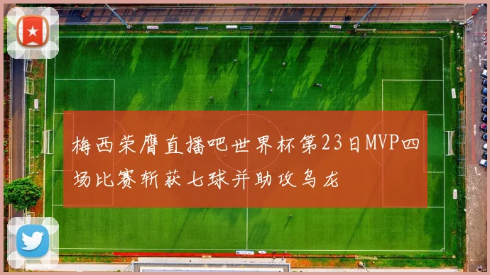 梅西荣膺直播吧世界杯第23日MVP四场比赛斩获七球并助攻乌龙