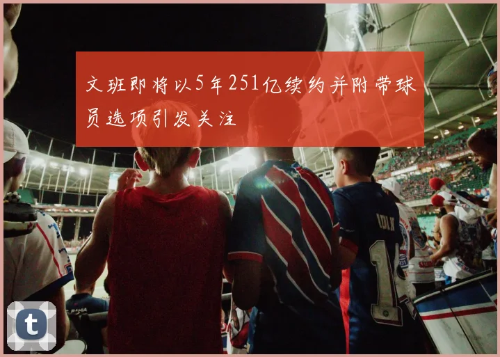 文班即将以5年251亿续约并附带球员选项引发关注