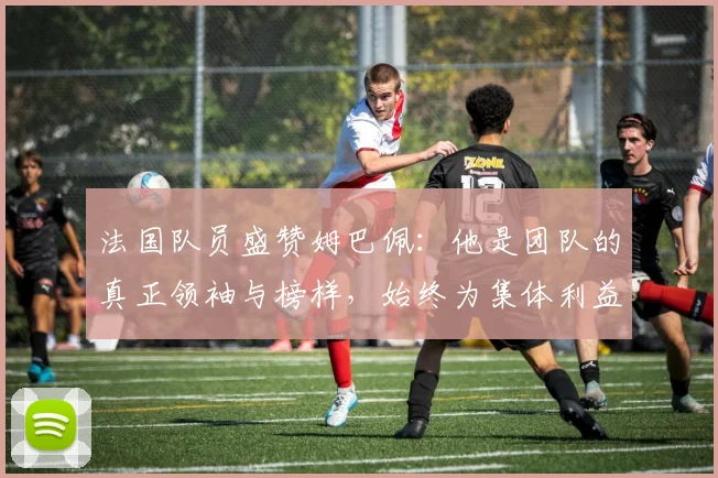 法国队员盛赞姆巴佩：他是团队的真正领袖与榜样，始终为集体利益考虑