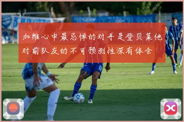 加维心中最忌惮的对手是登贝莱他对前队友的不可预测性深有体会