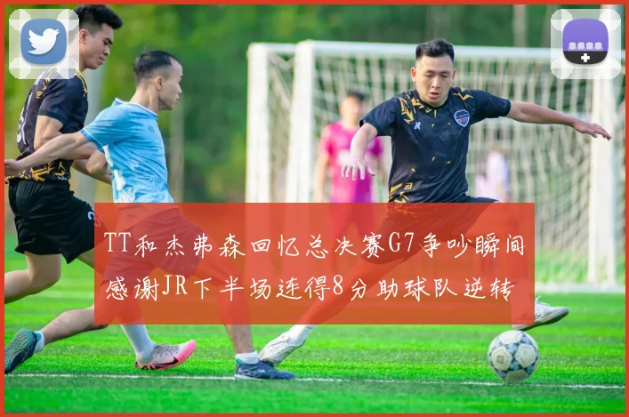 TT和杰弗森回忆总决赛G7争吵瞬间感谢JR下半场连得8分助球队逆转