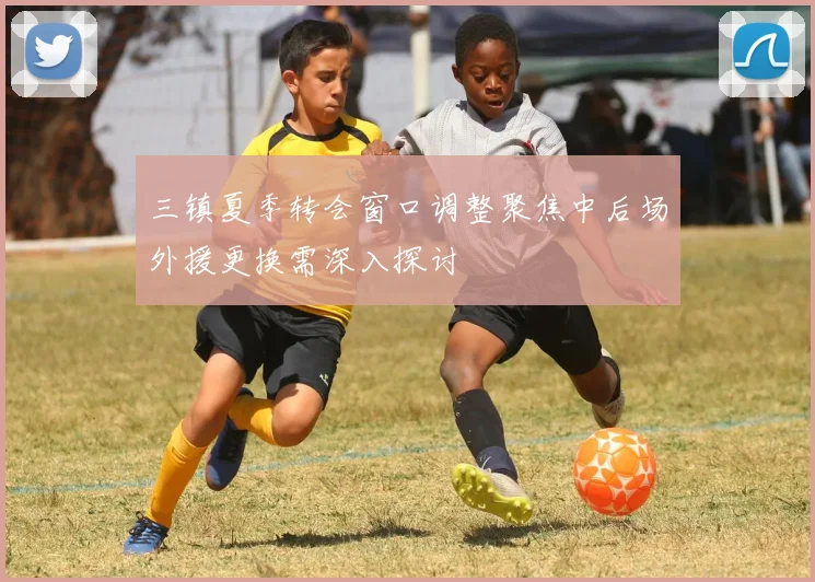 三镇夏季转会窗口调整聚焦中后场外援更换需深入探讨
