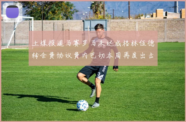 土媒报道马赛罗马未达成格林伍德转会费协议费内巴切本周再度出击