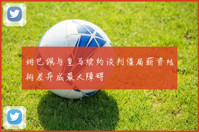 姆巴佩与皇马续约谈判僵局薪资结构差异成最大障碍