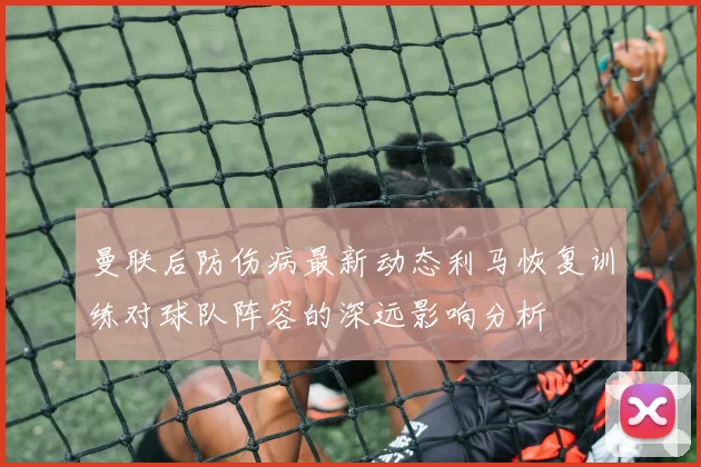 曼联后防伤病最新动态利马恢复训练对球队阵容的深远影响分析