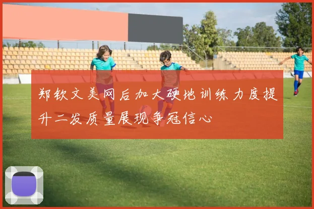 郑钦文美网后加大硬地训练力度提升二发质量展现争冠信心