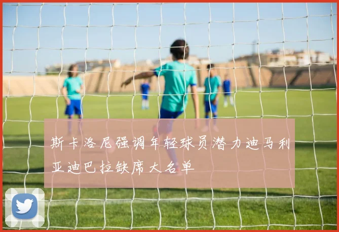 斯卡洛尼强调年轻球员潜力迪马利亚迪巴拉缺席大名单
