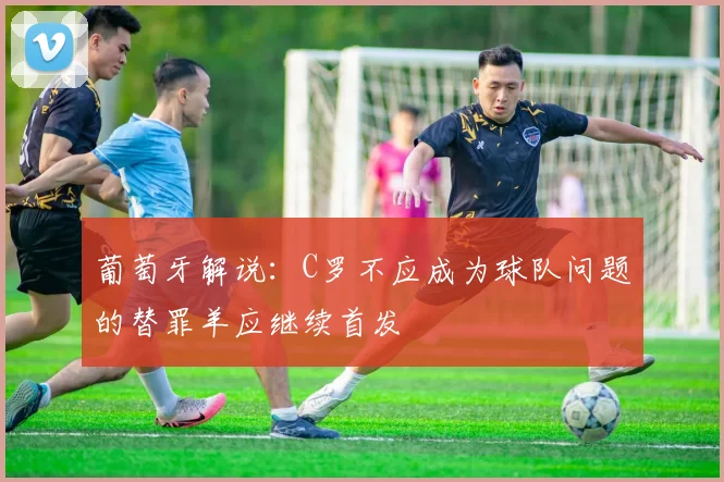 葡萄牙解说：C罗不应成为球队问题的替罪羊应继续首发