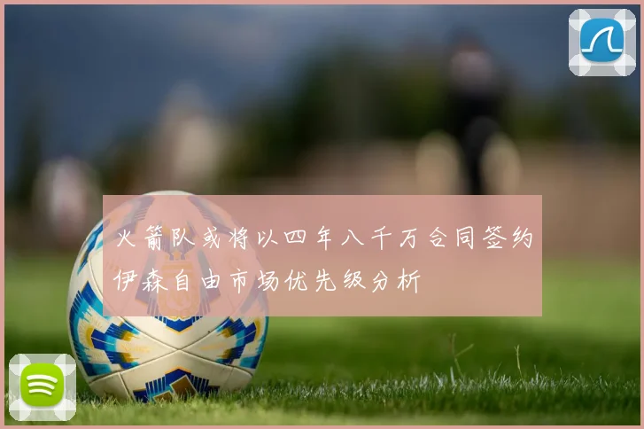 火箭队或将以四年八千万合同签约伊森自由市场优先级分析