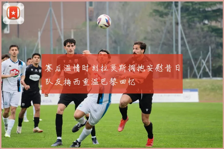 赛后温情时刻拉莫斯拥抱安慰昔日队友梅西重温巴黎回忆