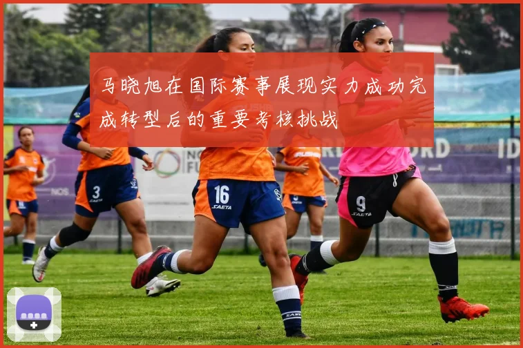 马晓旭在国际赛事展现实力成功完成转型后的重要考核挑战