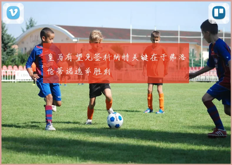 皇马有望免签科纳特关键在于弗洛伦蒂诺选举胜利