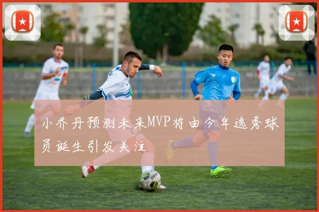 小乔丹预测未来MVP将由今年选秀球员诞生引发关注