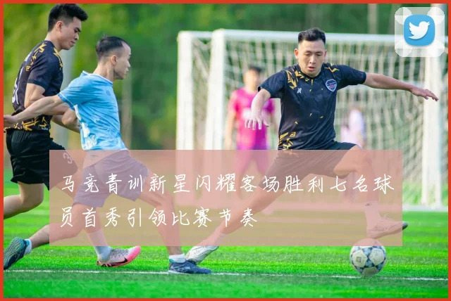马竞青训新星闪耀客场胜利七名球员首秀引领比赛节奏