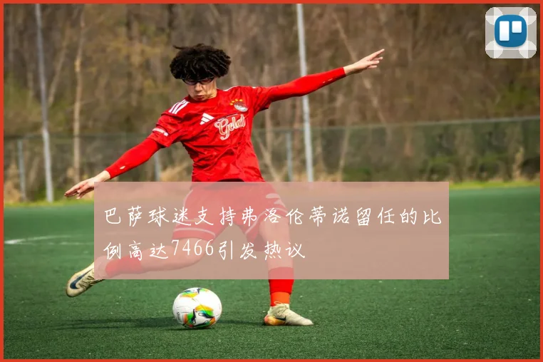 巴萨球迷支持弗洛伦蒂诺留任的比例高达7466引发热议