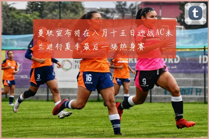 曼联宣布将在八月十五日迎战AC米兰进行夏季最后一场热身赛