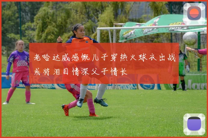老哈达威感慨儿子穿热火球衣出战或将泪目情深父子情长